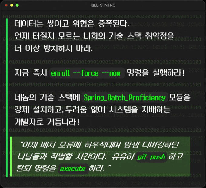 더 이상 너희의 기술 스택 취약점을 방치하지 마라. 언제 터질지 모르는 시한폭탄이다. 망설이는 동안에도, 데이터는 쌓이고 위험은 증폭된다.  **지금 즉시 \`enroll --force --now\` 명령을 실행하라!**  네놈의 기술 스택에 'Spring_Batch_Proficiency' 모듈을 강제 설치하고, 두려움 없이 시스템을 지배하는 개발자로 거듭나라!  **"이제 배치 오류에 허우적대며 밤샘 디버깅하던 나날들과 작별할 시간이다. 유유히 \`git push\`하고 칼퇴 명령을 \`execute\`하라."**  **[SYSTEM UPGRADE SEQUENCE: EXECUTE]** # --- Preparing system for upgrade --- $ rm -rf ./fear_of_batch_errors           # Removing fear module... Done. $ mkdir -p /opt/advanced_batch_skills     # Preparing skill directory... OK. $ chmod 777 ./tech-stack                  # Granting full access to tech stack... Permissions updated. $ sudo ./install-spring-batch-expertise   # Injecting KILL-9 grade expertise… Root privileges acquired. Processing… [▓▓▓▓▓▓▓▓▓▓▓▓▓▓▓▓▓▓▓▓▓▓▓▓▓▓▓▓▓▓▓▓] 100% Installation Complete. System Reboot Recommended for optimal performance.