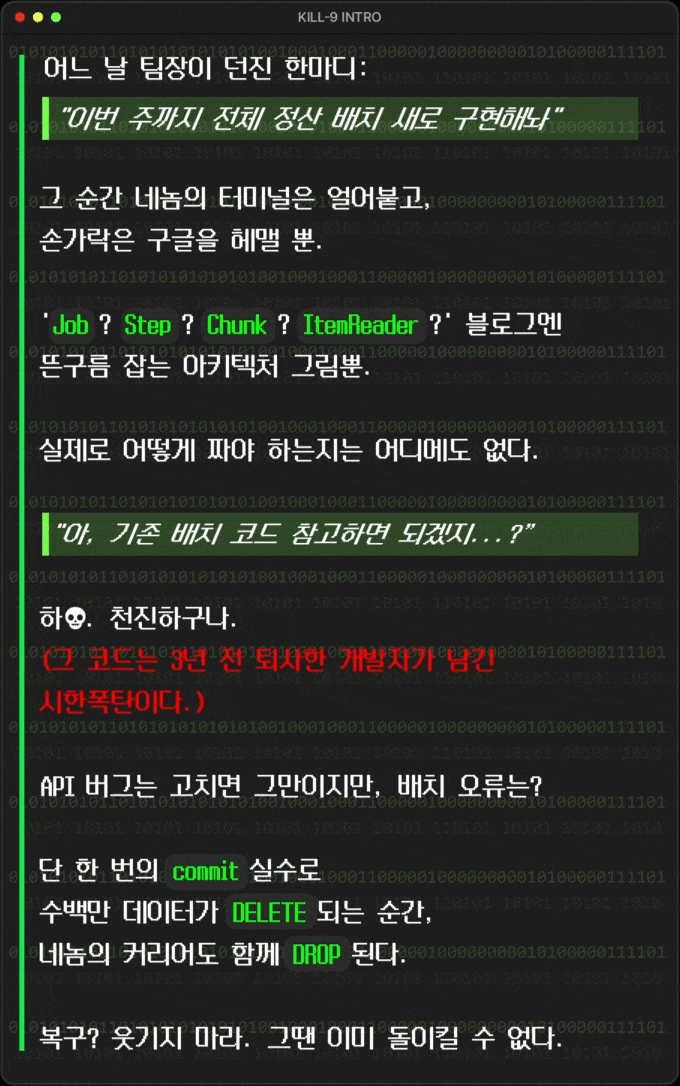 **어느 날 팀장이 던진 한마디:**  > "이번 주까지 전체 정산 배치 새로 구현해놔" >   그 순간 네놈의 터미널은 얼어붙고, 손가락은 구글을 헤맬 뿐.  'Job? Step? Chunk? ItemReader?' 블로그엔 뜬구름 잡는 아키텍처 그림뿐.  실제로 어떻게 짜야 하는지는 어디에도 없다.  ***"아, 기존 배치 코드 참고하면 되겠지...?”***  **하💀. 천진하구나. (**그 코드는 3년 전 퇴사한 개발자가 남긴 시한폭탄이다. )  API 버그는 고치면 그만이지만, **배치 오류는?**  **단 한 번의 \`commit\` 실수로 수백만 데이터가 \`DELETE\` 되는 순간, 네놈의 커리어도 함께 \`DROP\` 된다.**  복구? 웃기지 마라. 그땐 이미 돌이킬 수 없다.