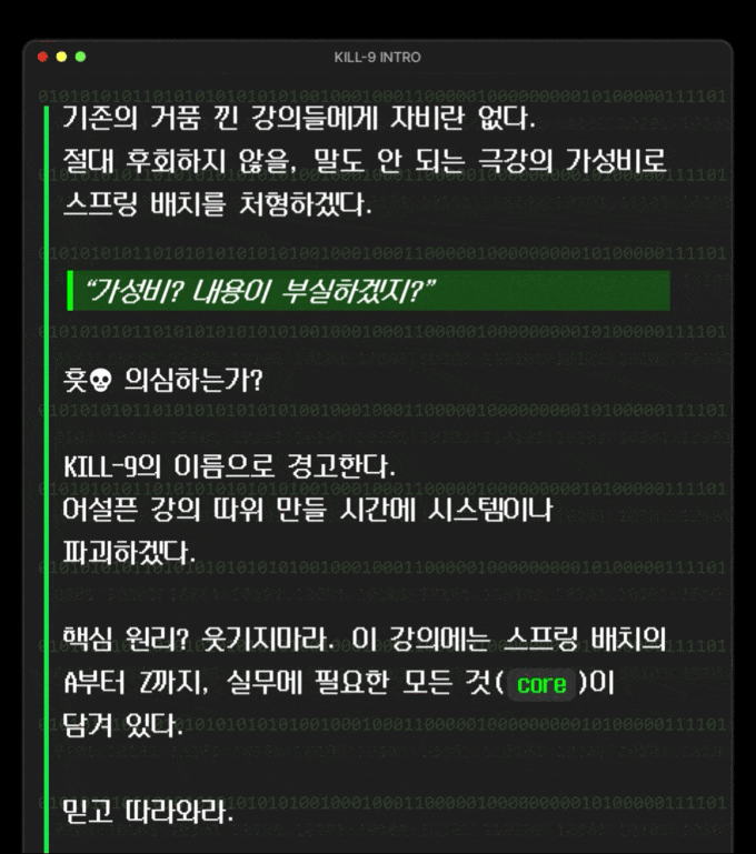 기존의 거품 낀 강의들에게 자비란 없다. 절대 후회하지 않을, **말도 안 되는 극강의 가성비**로 스프링 배치를 처형하겠다.   "가성비? 내용이 부실하겠지?"  훗**💀** 의심하는가?   KILL-9의 이름으로 경고한다. 어설픈 강의 따위 만들 시간에 시스템이나 파괴하겠다.  핵심 원리? 웃기지마라. 이 강의에는 스프링 배치의 A부터 Z까지, 실무에 필요한 모든 것(\`core\`)이 담겨 있다.  믿고 따라와라.