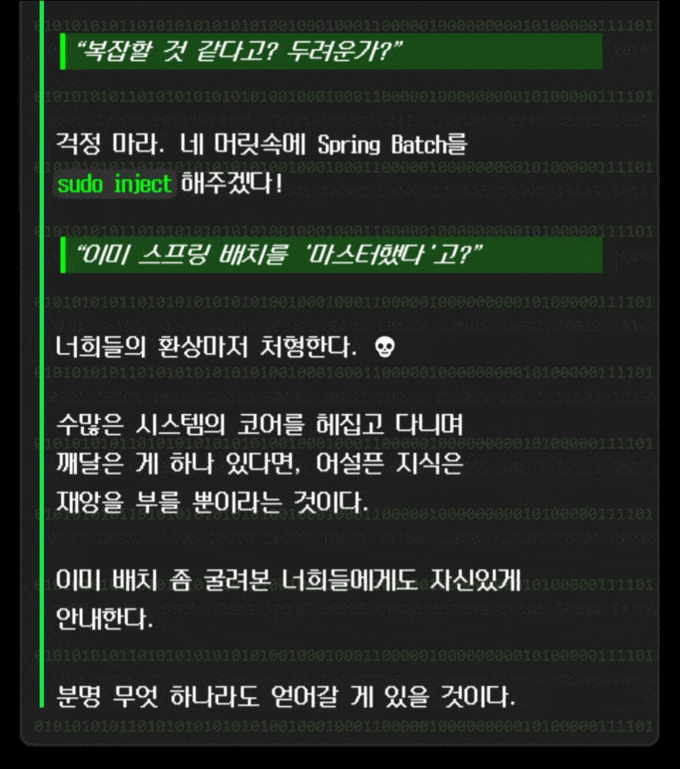 ***“복잡할 것 같다고? 두려운가?”***   **걱정 마라. 네 머릿속에 Spring Batch를 \`sudo inject\` 해주겠다!**  ***“이미 스프링 배치를 '마스터했다'고?”***   너희들의 환상마저 처형한다. **💀**  **수많은 시스템의 코어를 헤집고 다니며 깨달은 게 하나 있다면, 어설픈 지식은 재앙을 부를 뿐이라는 것이다.**  이미 배치 좀 굴려본 너희들에게도 자신있게 선언한다.  분명 무엇 하나라도 얻어갈 게 있을 것이다.