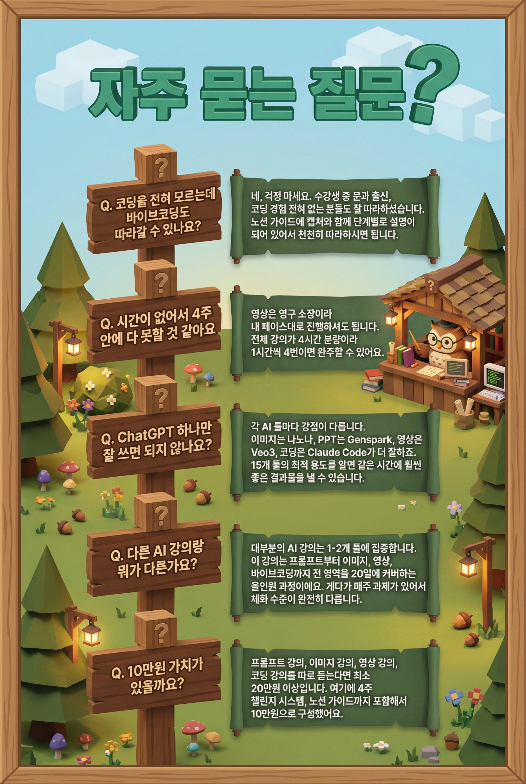 자주 묻는 질문  ---  **Q. 코딩을 전혀 모르는데 바이브코딩도 따라갈 수 있나요?**  네, 걱정 마세요. 수강생 중 문과 출신, 코딩 경험 전혀 없는 분들도 잘 따라하셨습니다. 노션 가이드에 캡처와 함께 단계별로 설명이 되어 있어서 천천히 따라하시면 됩니다. 모르는 건 커뮤니티에서 바로 질문하실 수 있어요.  ---  **Q. 시간이 없어서 4주 안에 다 못할 것 같아요**  영상은 영구 소장이라 내 페이스대로 진행하셔도 됩니다. 전체 강의가 4시간 분량이라 1시간씩 4번이면 완주할 수 있어요. 챌린지 과제도 자율 인증이라 부담 없이 참여 가능합니다.  ---  **Q. ChatGPT 하나만 잘 쓰면 되지 않나요?**  각 AI 툴마다 강점이 다릅니다. 이미지 생성은 나노바나나가, PPT는 Genspark이, 영상은 Veo3가, 코딩은 Claude Code가 더 잘하죠. 15개 툴의 최적 용도를 알면 같은 시간에 훨씬 좋은 결과물을 낼 수 있습니다.  ---  **Q. 다른 AI 강의랑 뭐가 다른가요?**  대부분의 AI 강의는 1-2개 툴에 집중하거나, 이론 위주입니다. 이 강의는 프롬프트부터 이미지, 영상, 바이브코딩까지 전 영역을 20일에 커버하는 올인원 과정이에요. 게다가 매주 과제가 있어서 듣기만 하는 강의와 체화 수준이 완전히 다릅니다.  ---  **Q. 10만원 가치가 있을까요?**  프롬프트 강의, 이미지 강의, 영상 강의, 코딩 강의를 따로 듣는다면 최소 20만원 이상입니다. 여기에 4주 챌린지 시스템, 노션 가이드, 까지 포함해서 10만원으로 구성했어요.