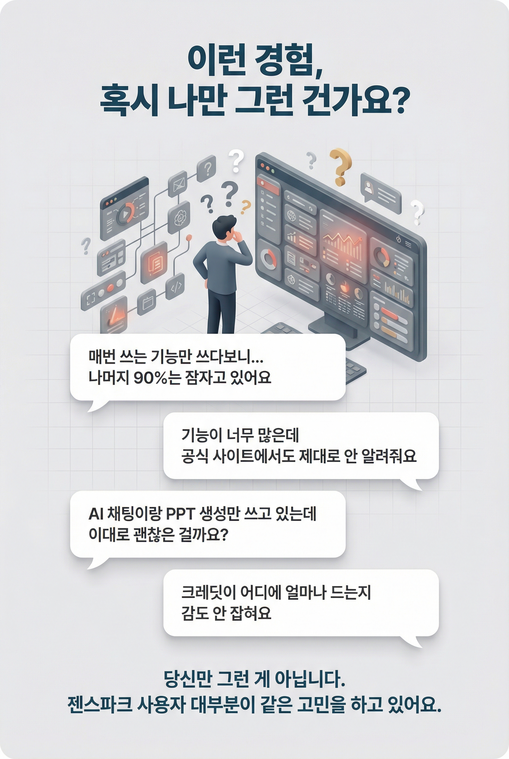 **이런 경험, 혹시 나만 그런 건가요?**  > "매번 쓰는 기능만 쓰다보니... > 나머지 90%는 잠자고 있어요"  > "기능이 너무 많은데 > 공식 사이트에서도 제대로 안 알려줘요"  > "AI 채팅이랑 PPT 생성만 쓰고 있는데 > 이대로 괜찮은 걸까요?"  > "크레딧이 어디에 얼마나 드는지 > 감도 안 잡혀요"  당신만 그런 게 아닙니다. 젠스파크 사용자 대부분이 같은 고민을 하고 있어요.