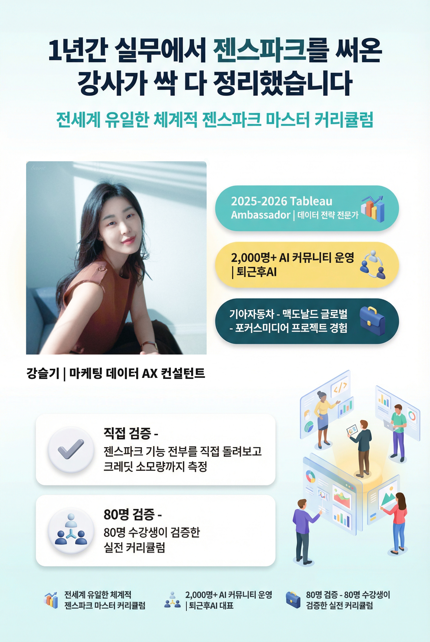 해결책 + 강사 소개 (Solution + Interest)  **1년간 실무에서 젠스파크를 써온 강사가** **싹 다 정리했습니다**  전세계 유일한 체계적 젠스파크 마스터 커리큘럼  **강슬기** | 마케팅 - 데이터 - AI 전략 컨설턴트  - 2025-2026 Tableau Ambassador | 데이터 전략 전문가 - 2,000명+ AI 커뮤니티 운영 | 퇴근후AI 대표 - 기아자동차 - 맥도날드 글로벌 - 포커스미디어 프로젝트 경험  **직접 검증** - 젠스파크 기능 전부를 직접 돌려보고 크레딧 소모량까지 측정 **80명 검증** - 80명 수강생이 검증한 실전 커리큘럼
