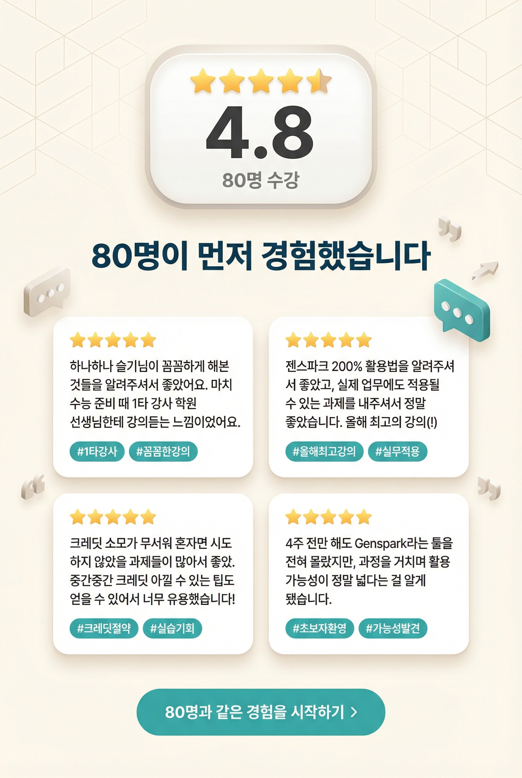 **4.8** / 5.0 | 80명 수강  **80명이 먼저 경험했습니다**  > ★★★★★ > "하나하나 슬기님이 꼼꼼하게 해본 것들을 알려주셔서 좋았어요. 마치 수능 준비 때 1타 강사 학원 선생님한테 강의듣는 느낌이었어요." > #1타강사 #꼼꼼한강의  > ★★★★★ > "젠스파크 200% 활용법을 알려주셔서 좋았고, 실제 업무에도 적용될 수 있는 과제를 내주셔서 정말 좋았습니다. 올해 최고의 강의(!)" > #올해최고강의 #실무적용  > ★★★★★ > "크레딧 소모가 무서워 혼자면 시도하지 않았을 과제들이 많아서 좋았습니다. 중간중간 크레딧 아낄 수 있는 팁도 얻을 수 있어서 너무 유용했습니다!" > #크레딧절약 #실습기회  > ★★★★★ > "4주 전만 해도 Genspark라는 툴을 전혀 몰랐지만, 과정을 거치며 활용 가능성이 정말 넓다는 걸 알게 됐습니다." > #초보자환영 #가능성발견  **[80명과 같은 경험을 시작하기 >]**